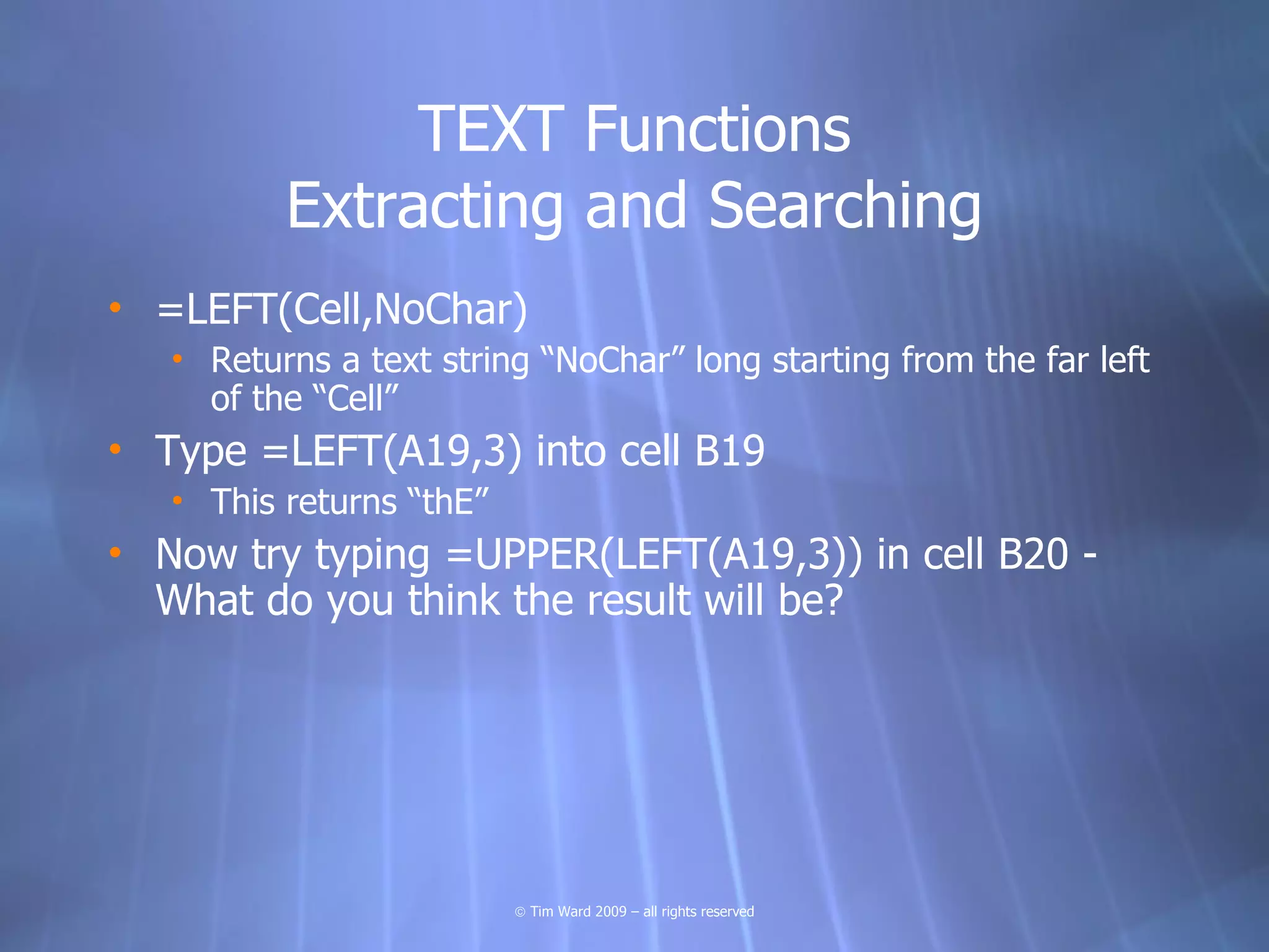 TEXT Functions
          Extracting and Searching
• =LEFT(Cell,NoChar)
   • Returns a text string “NoChar” long starting from the far left
     of the “Cell”
• Type =LEFT(A19,3) into cell B19
   • This returns “thE”
• Now try typing =UPPER(LEFT(A19,3)) in cell B20 -
  What do you think the result will be?




                          © Tim Ward 2009 – all rights reserved
 