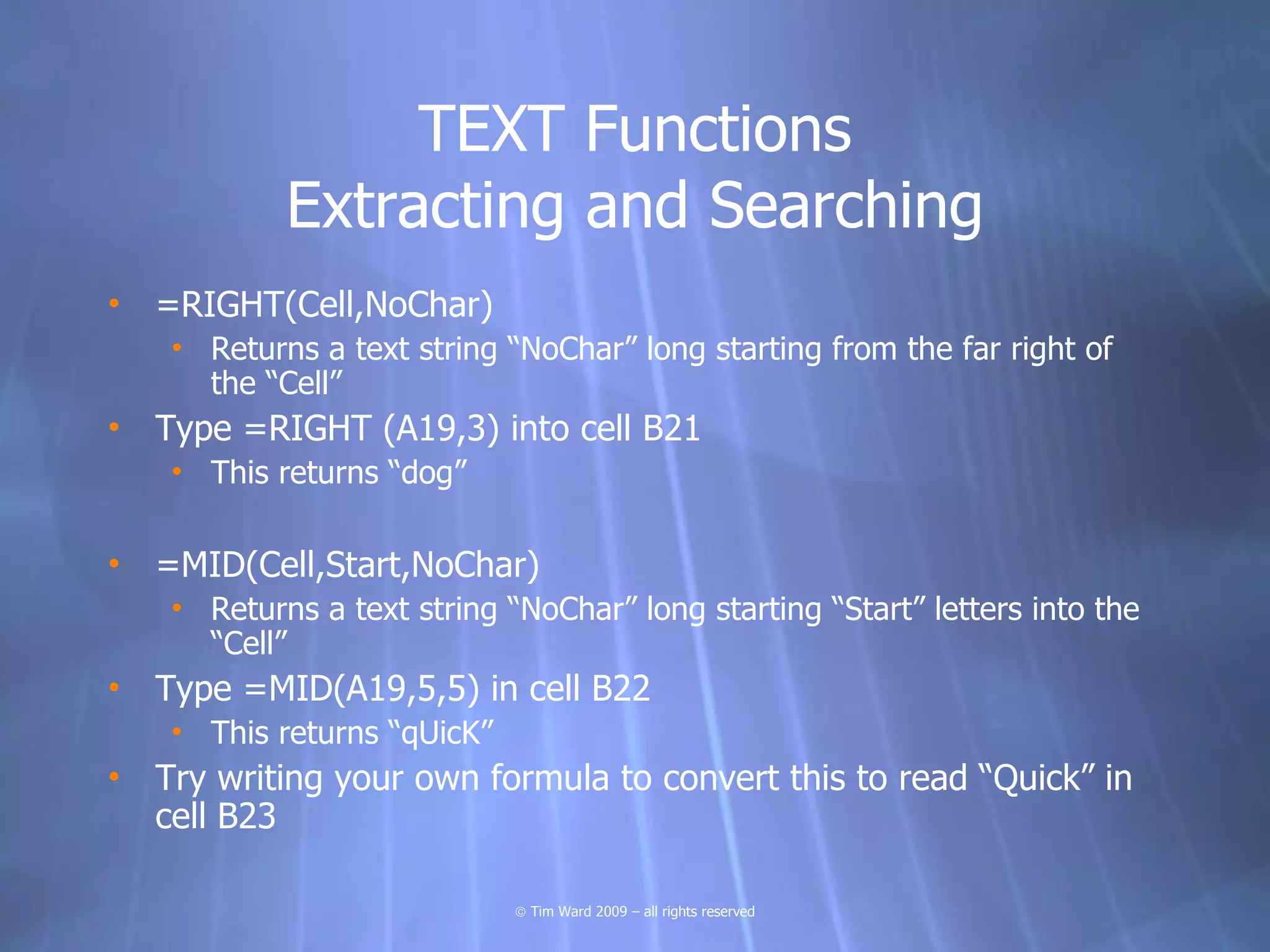 TEXT Functions
            Extracting and Searching
• =RIGHT(Cell,NoChar)
    • Returns a text string “NoChar” long starting from the far right of
      the “Cell”
• Type =RIGHT (A19,3) into cell B21
    • This returns “dog”

• =MID(Cell,Start,NoChar)
    • Returns a text string “NoChar” long starting “Start” letters into the
      “Cell”
• Type =MID(A19,5,5) in cell B22
    • This returns “qUicK”
• Try writing your own formula to convert this to read “Quick” in
  cell B23

                             © Tim Ward 2009 – all rights reserved
 