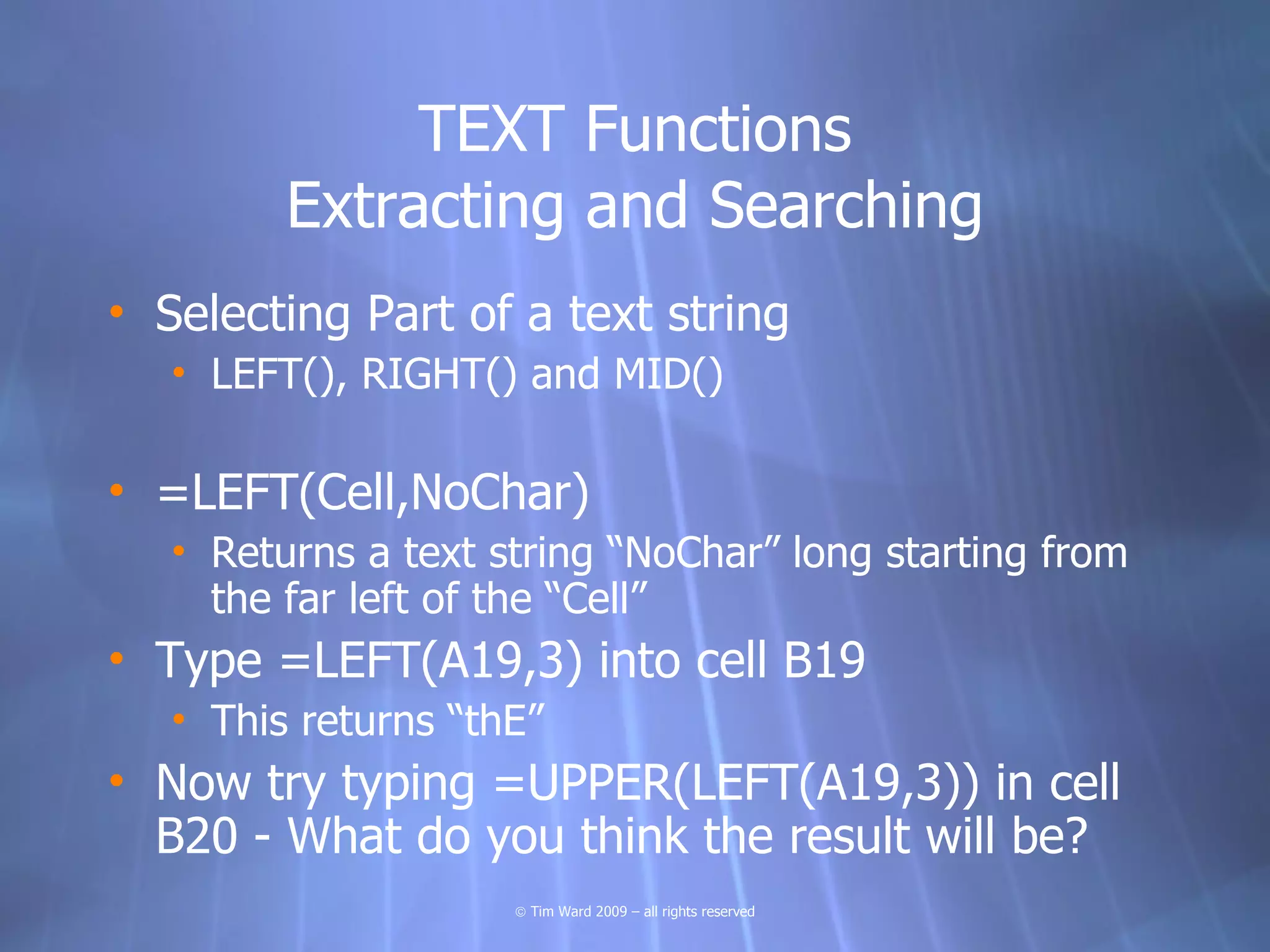 TEXT Functions
         Extracting and Searching
• Selecting Part of a text string
   • LEFT(), RIGHT() and MID()

• =LEFT(Cell,NoChar)
   • Returns a text string “NoChar” long starting from
     the far left of the “Cell”
• Type =LEFT(A19,3) into cell B19
   • This returns “thE”
• Now try typing =UPPER(LEFT(A19,3)) in cell
  B20 - What do you think the result will be?
                     © Tim Ward 2009 – all rights reserved
 