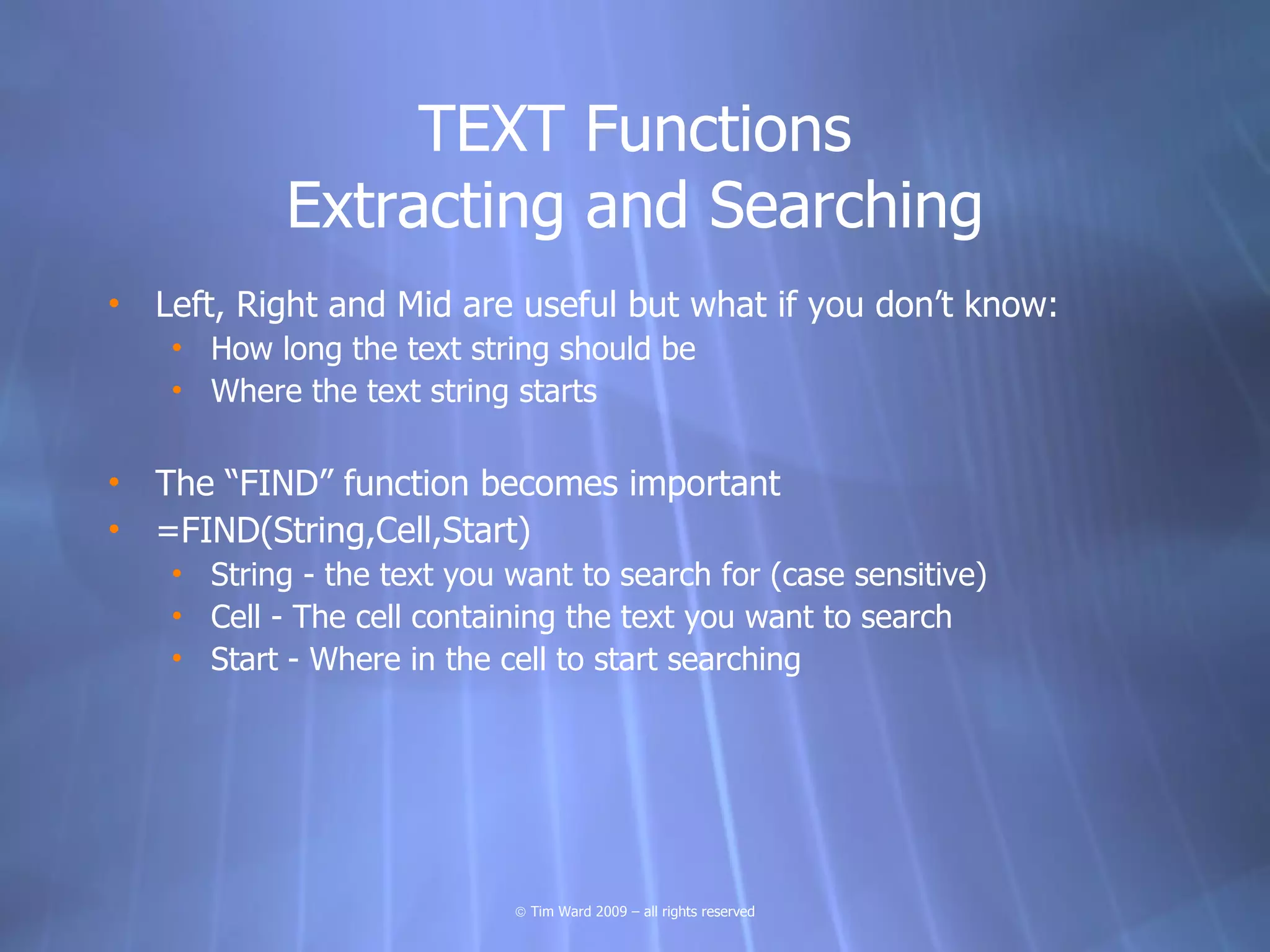 TEXT Functions
            Extracting and Searching
• Left, Right and Mid are useful but what if you don’t know:
    • How long the text string should be
    • Where the text string starts

• The “FIND” function becomes important
• =FIND(String,Cell,Start)
    • String - the text you want to search for (case sensitive)
    • Cell - The cell containing the text you want to search
    • Start - Where in the cell to start searching




                            © Tim Ward 2009 – all rights reserved
 