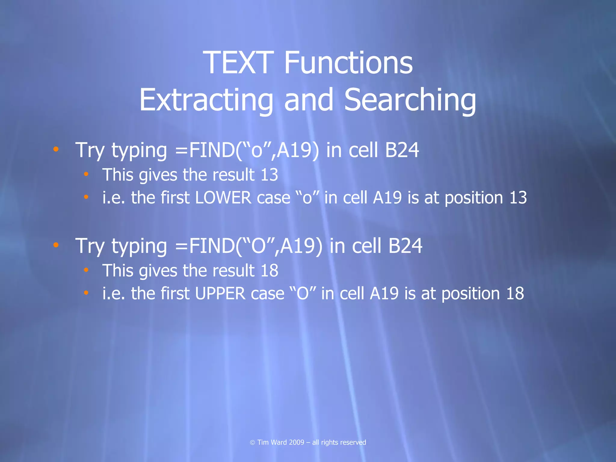 TEXT Functions
          Extracting and Searching
• Try typing =FIND(“o”,A19) in cell B24
   • This gives the result 13
   • i.e. the first LOWER case “o” in cell A19 is at position 13

• Try typing =FIND(“O”,A19) in cell B24
   • This gives the result 18
   • i.e. the first UPPER case “O” in cell A19 is at position 18




                          © Tim Ward 2009 – all rights reserved
 