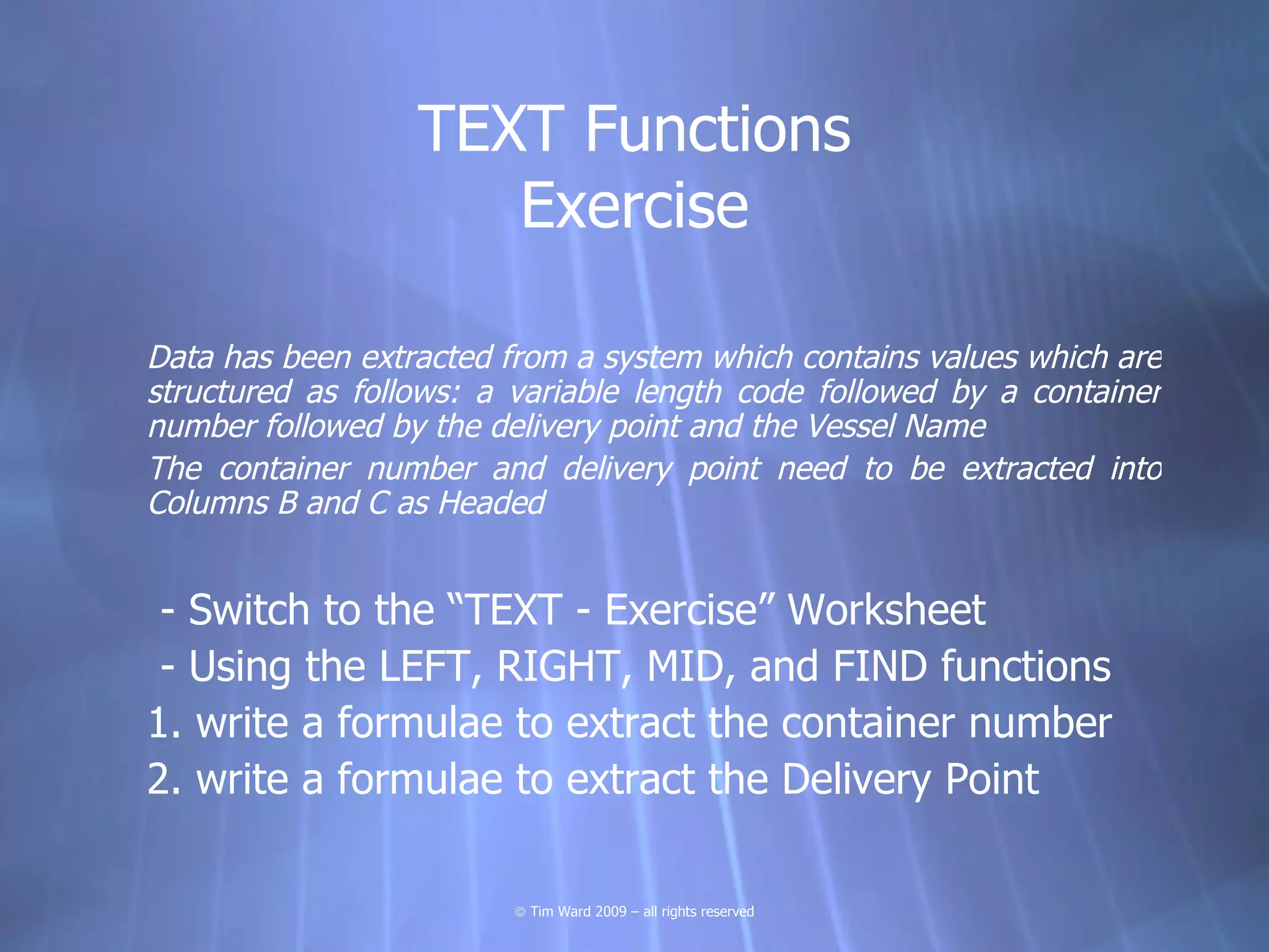 TEXT Functions
                     Exercise

Data has been extracted from a system which contains values which are
structured as follows: a variable length code followed by a container
number followed by the delivery point and the Vessel Name
The container number and delivery point need to be extracted into
Columns B and C as Headed


 - Switch to the “TEXT - Exercise” Worksheet
 - Using the LEFT, RIGHT, MID, and FIND functions
1. write a formulae to extract the container number
2. write a formulae to extract the Delivery Point

                         © Tim Ward 2009 – all rights reserved
 