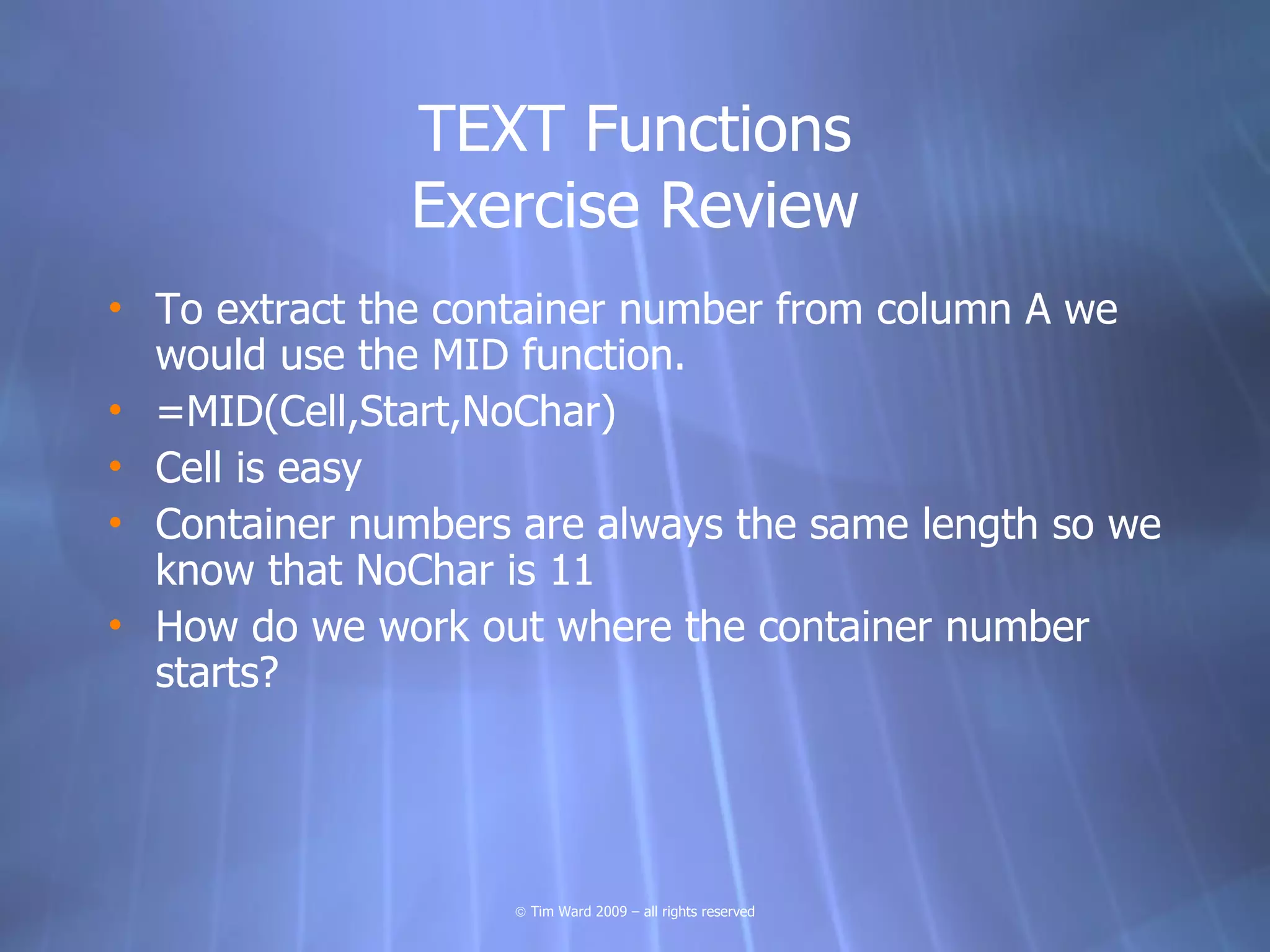 TEXT Functions
              Exercise Review
• To extract the container number from column A we
  would use the MID function.
• =MID(Cell,Start,NoChar)
• Cell is easy
• Container numbers are always the same length so we
  know that NoChar is 11
• How do we work out where the container number
  starts?




                    © Tim Ward 2009 – all rights reserved
 