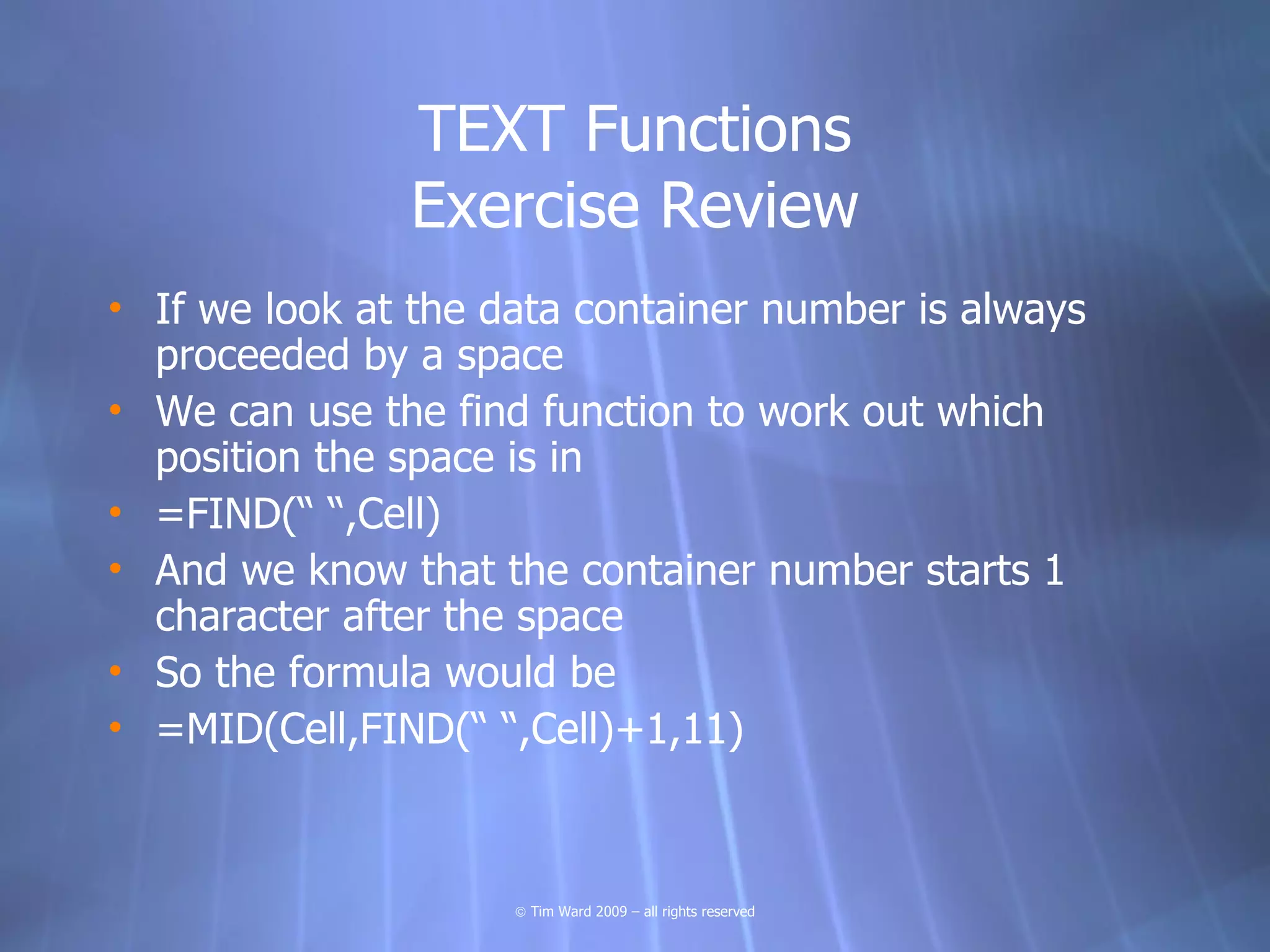 TEXT Functions
               Exercise Review
• If we look at the data container number is always
  proceeded by a space
• We can use the find function to work out which
  position the space is in
• =FIND(“ “,Cell)
• And we know that the container number starts 1
  character after the space
• So the formula would be
• =MID(Cell,FIND(“ “,Cell)+1,11)



                     © Tim Ward 2009 – all rights reserved
 