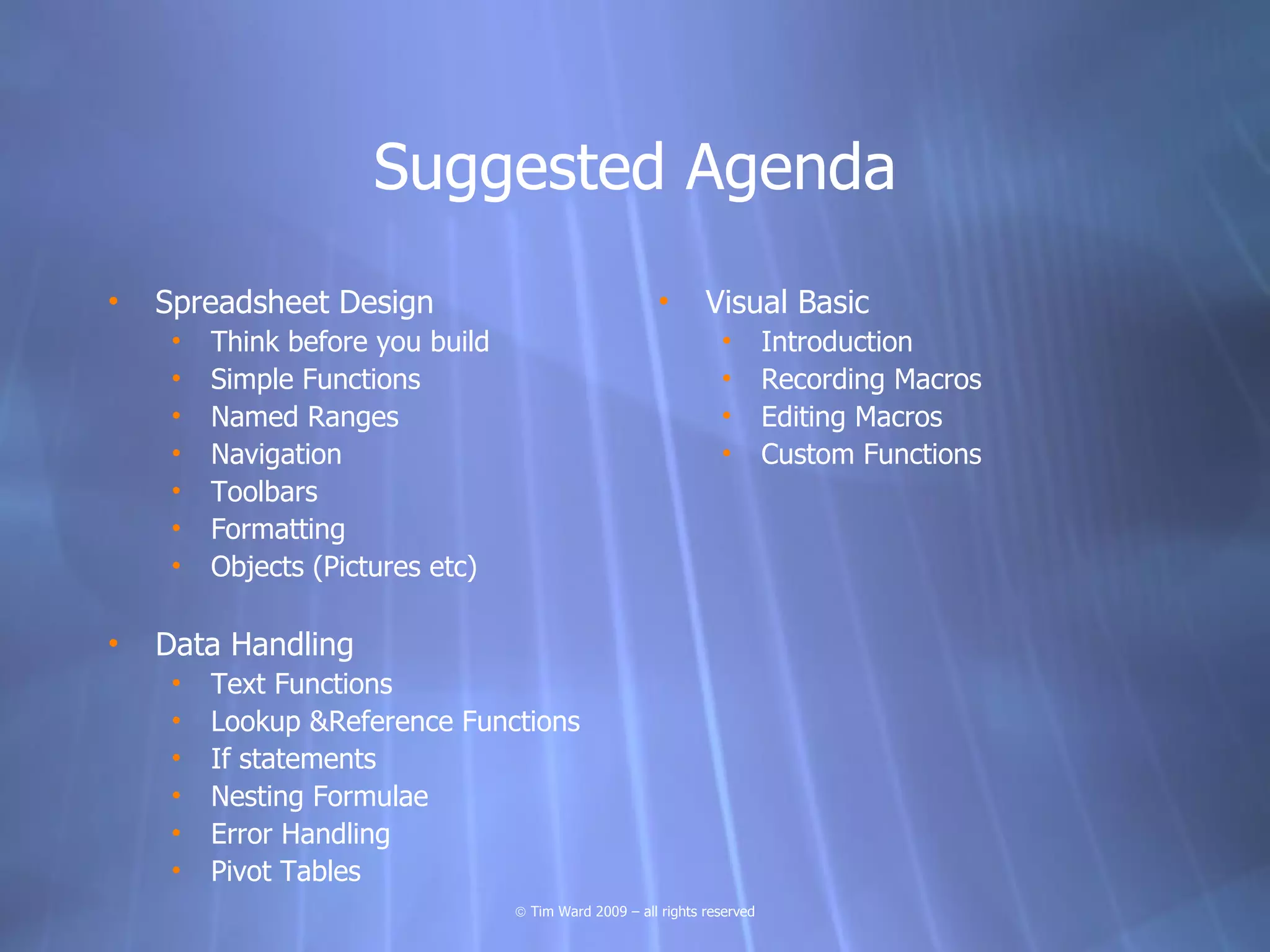 Suggested Agenda
•   Spreadsheet Design                                  •      Visual Basic
     •   Think before you build                                  •        Introduction
     •   Simple Functions                                        •        Recording Macros
     •   Named Ranges                                            •        Editing Macros
     •   Navigation                                              •        Custom Functions
     •   Toolbars
     •   Formatting
     •   Objects (Pictures etc)

•   Data Handling
     •   Text Functions
     •   Lookup &Reference Functions
     •   If statements
     •   Nesting Formulae
     •   Error Handling
     •   Pivot Tables
                                  © Tim Ward 2009 – all rights reserved
 