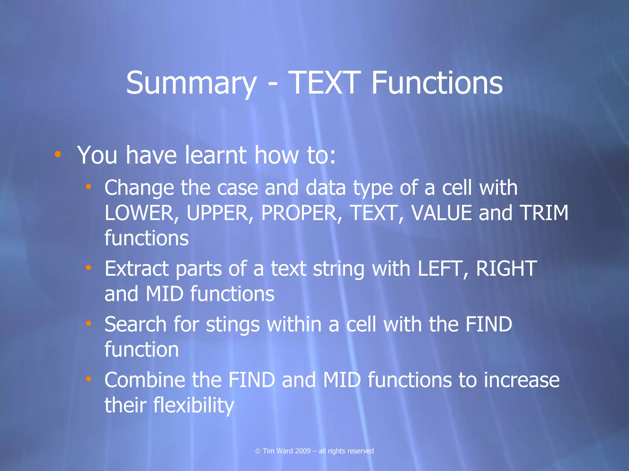 Summary - TEXT Functions

• You have learnt how to:
  • Change the case and data type of a cell with
    LOWER, UPPER, PROPER, TEXT, VALUE and TRIM
    functions
  • Extract parts of a text string with LEFT, RIGHT
    and MID functions
  • Search for stings within a cell with the FIND
    function
  • Combine the FIND and MID functions to increase
    their flexibility
                   © Tim Ward 2009 – all rights reserved
 