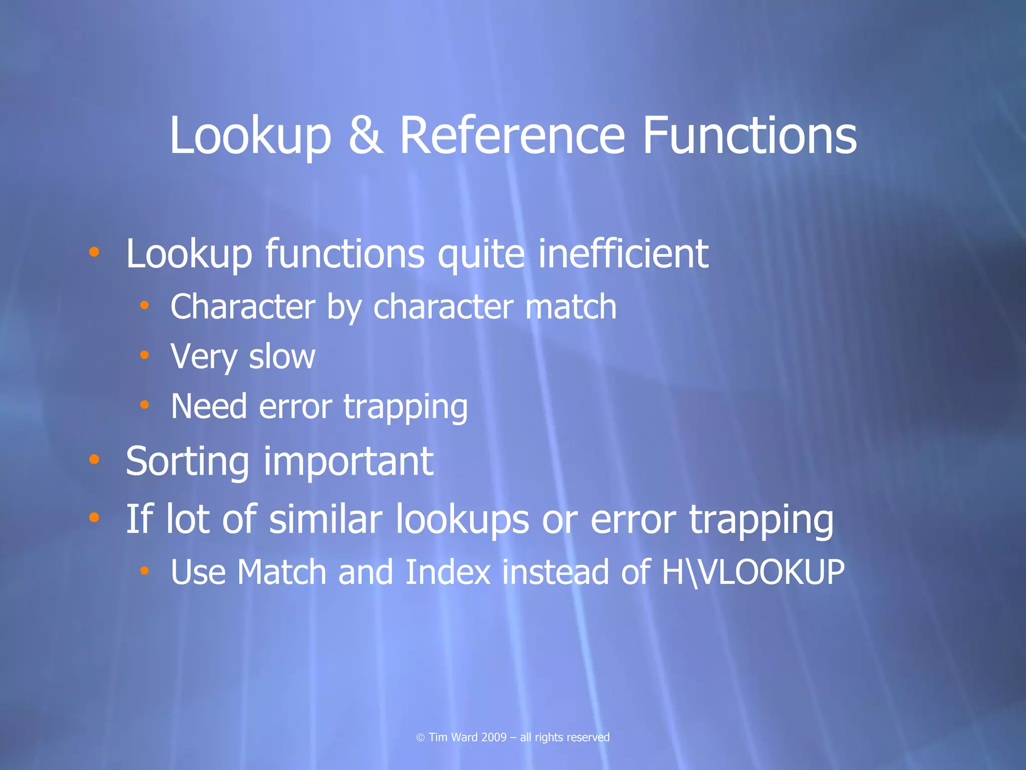 Lookup & Reference Functions

• Lookup functions quite inefficient
   • Character by character match
   • Very slow
   • Need error trapping
• Sorting important
• If lot of similar lookups or error trapping
   • Use Match and Index instead of HVLOOKUP



                    © Tim Ward 2009 – all rights reserved
 