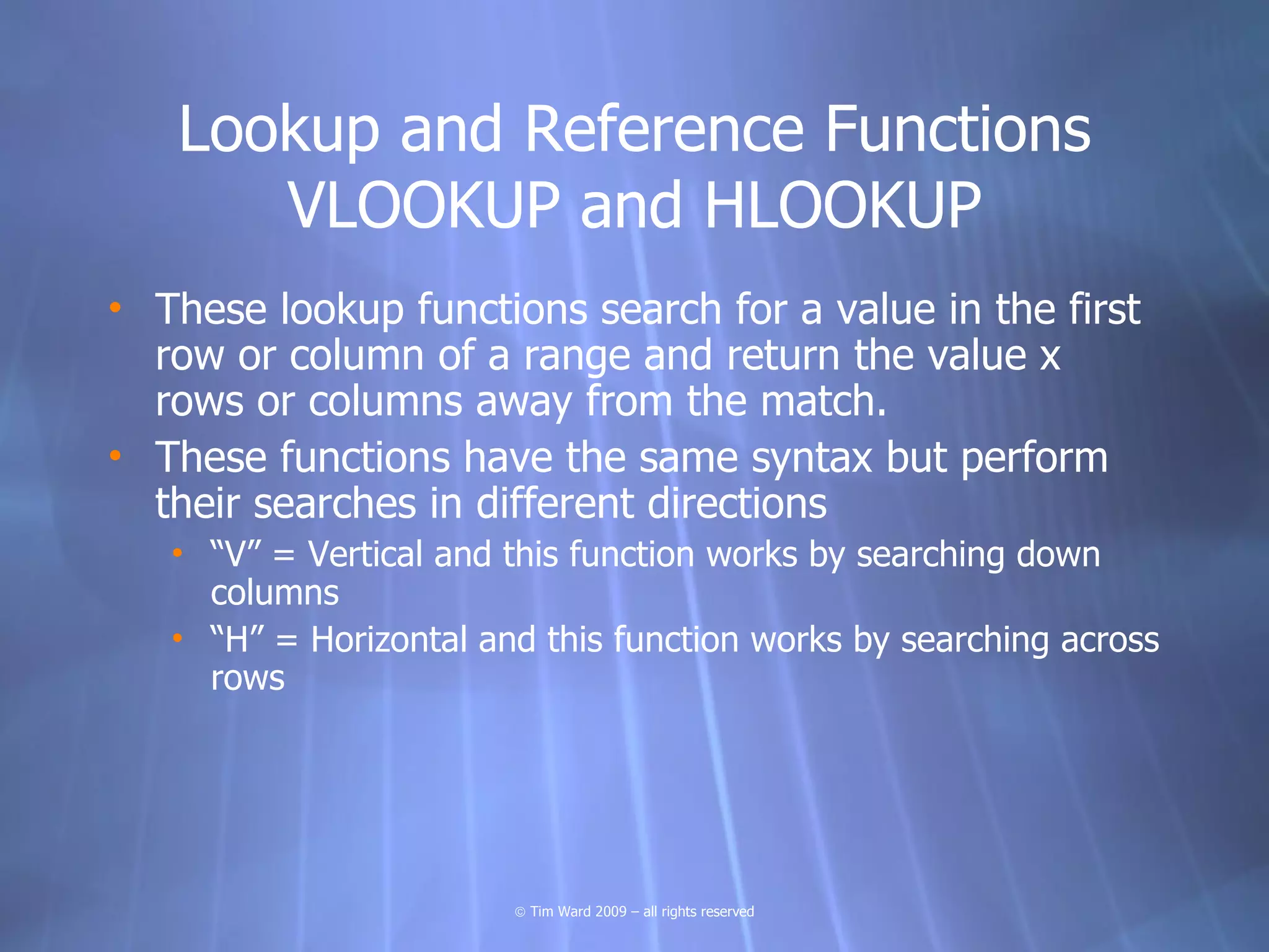 Lookup and Reference Functions
      VLOOKUP and HLOOKUP
• These lookup functions search for a value in the first
  row or column of a range and return the value x
  rows or columns away from the match.
• These functions have the same syntax but perform
  their searches in different directions
   • “V” = Vertical and this function works by searching down
     columns
   • “H” = Horizontal and this function works by searching across
     rows




                        © Tim Ward 2009 – all rights reserved
 