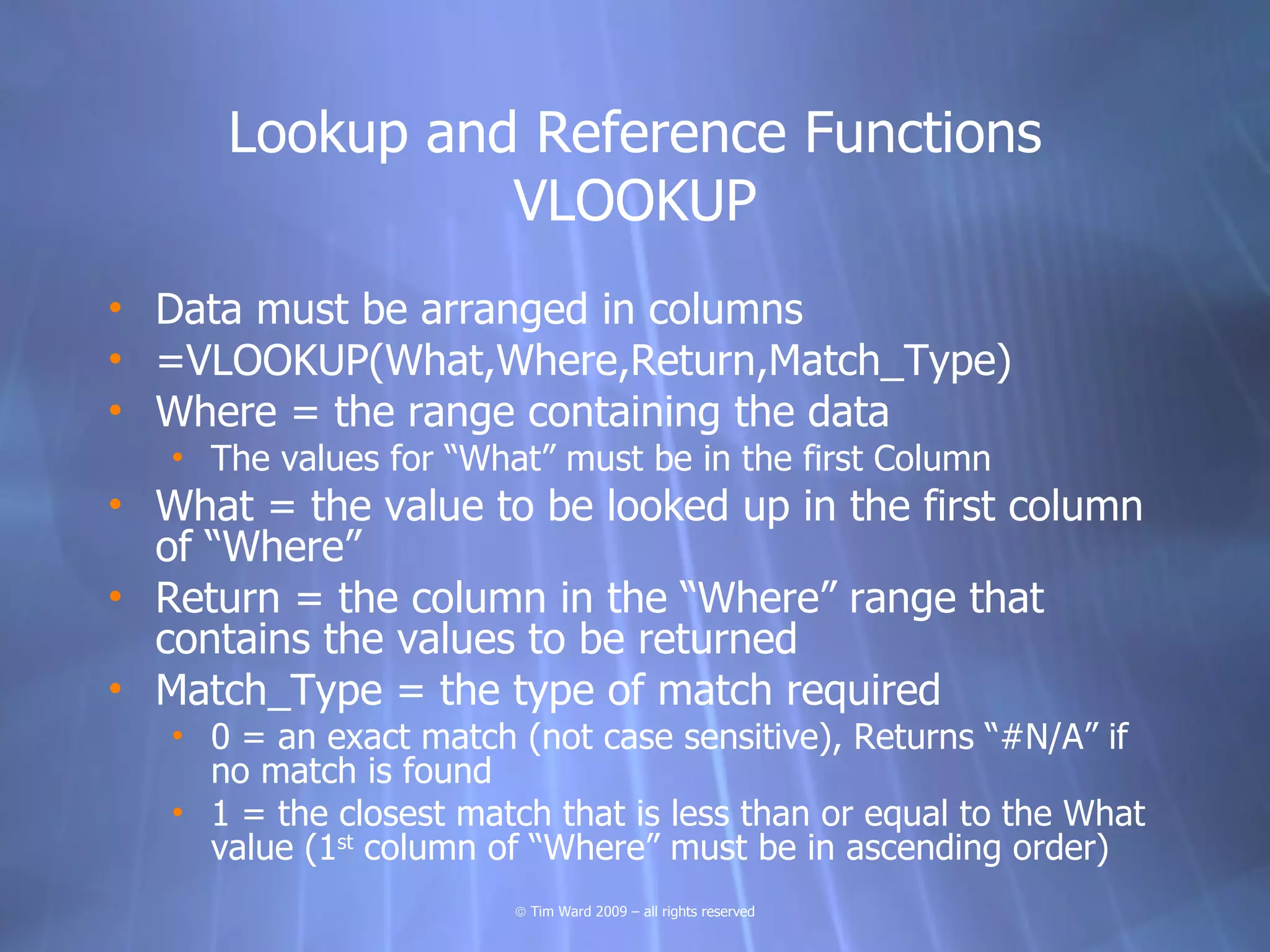 Lookup and Reference Functions
                VLOOKUP
• Data must be arranged in columns
• =VLOOKUP(What,Where,Return,Match_Type)
• Where = the range containing the data
   • The values for “What” must be in the first Column
• What = the value to be looked up in the first column
  of “Where”
• Return = the column in the “Where” range that
  contains the values to be returned
• Match_Type = the type of match required
   • 0 = an exact match (not case sensitive), Returns “#N/A” if
     no match is found
   • 1 = the closest match that is less than or equal to the What
     value (1st column of “Where” must be in ascending order)
                        © Tim Ward 2009 – all rights reserved
 