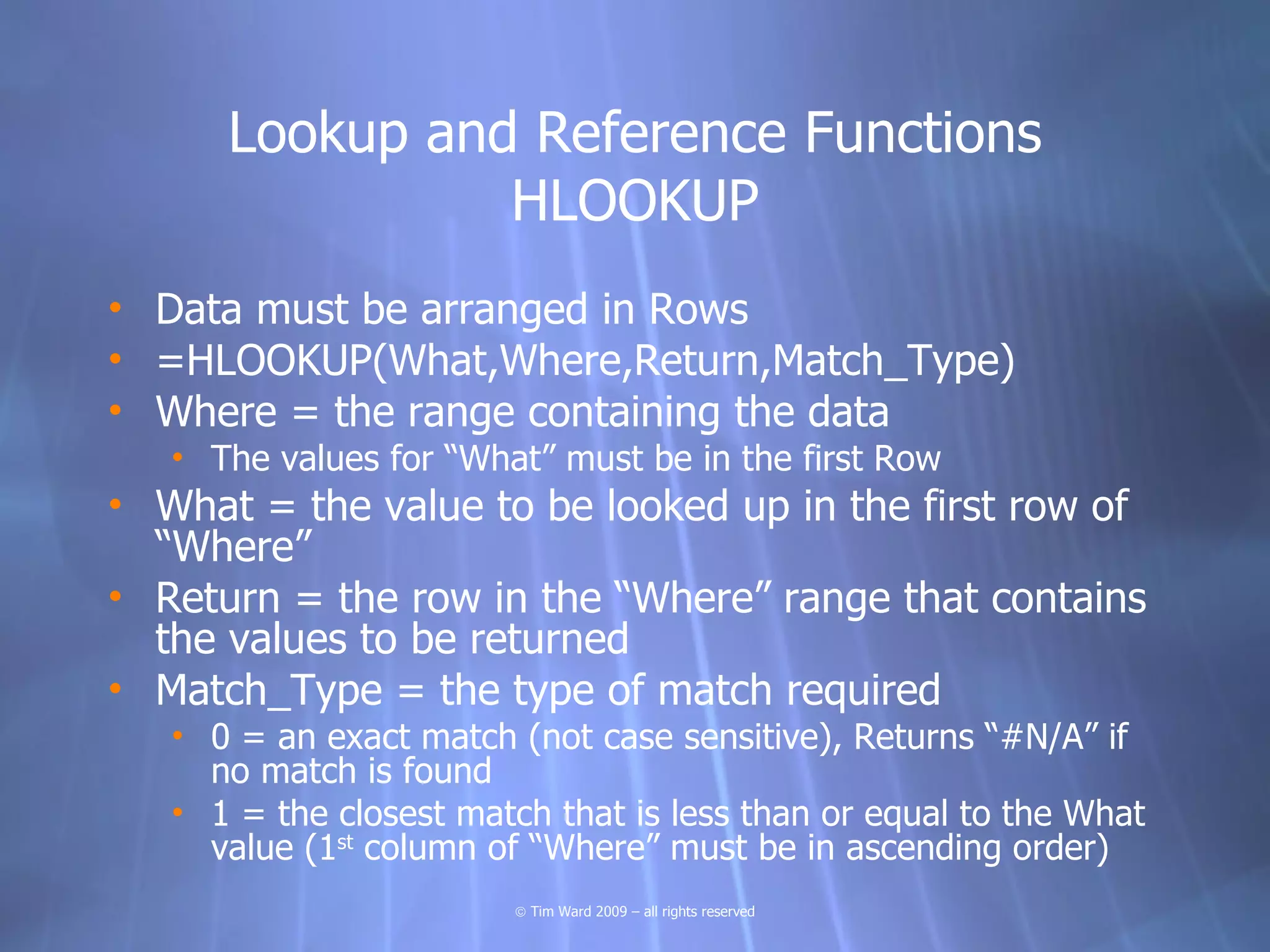 Lookup and Reference Functions
                HLOOKUP
• Data must be arranged in Rows
• =HLOOKUP(What,Where,Return,Match_Type)
• Where = the range containing the data
   • The values for “What” must be in the first Row
• What = the value to be looked up in the first row of
  “Where”
• Return = the row in the “Where” range that contains
  the values to be returned
• Match_Type = the type of match required
   • 0 = an exact match (not case sensitive), Returns “#N/A” if
     no match is found
   • 1 = the closest match that is less than or equal to the What
     value (1st column of “Where” must be in ascending order)
                        © Tim Ward 2009 – all rights reserved
 