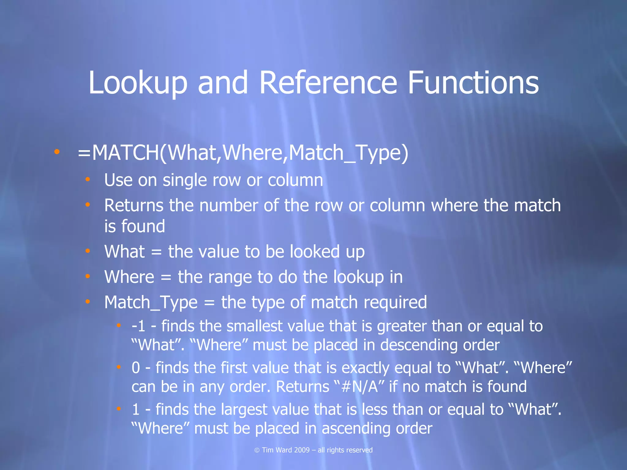 Lookup and Reference Functions

• =MATCH(What,Where,Match_Type)
  • Use on single row or column
  • Returns the number of the row or column where the match
    is found
  • What = the value to be looked up
  • Where = the range to do the lookup in
  • Match_Type = the type of match required
     • -1 - finds the smallest value that is greater than or equal to
       “What”. “Where” must be placed in descending order
     • 0 - finds the first value that is exactly equal to “What”. “Where”
       can be in any order. Returns “#N/A” if no match is found
     • 1 - finds the largest value that is less than or equal to “What”.
       “Where” must be placed in ascending order
                         © Tim Ward 2009 – all rights reserved
 