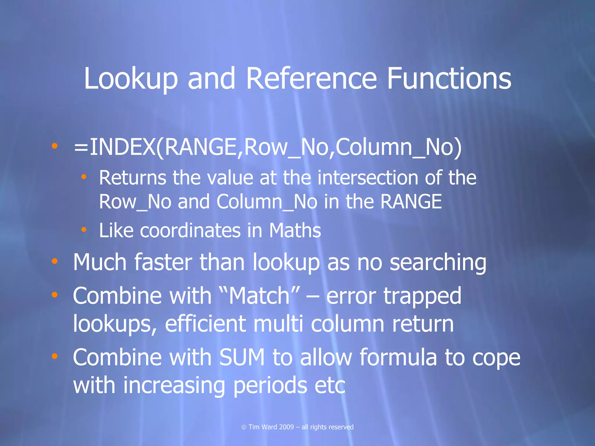 Lookup and Reference Functions

• =INDEX(RANGE,Row_No,Column_No)
  • Returns the value at the intersection of the
    Row_No and Column_No in the RANGE
  • Like coordinates in Maths
• Much faster than lookup as no searching
• Combine with “Match” – error trapped
  lookups, efficient multi column return
• Combine with SUM to allow formula to cope
  with increasing periods etc
                    © Tim Ward 2009 – all rights reserved
 