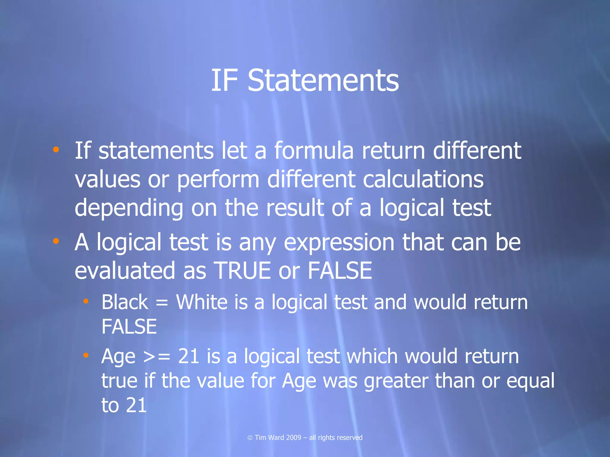 IF Statements

• If statements let a formula return different
  values or perform different calculations
  depending on the result of a logical test
• A logical test is any expression that can be
  evaluated as TRUE or FALSE
  • Black = White is a logical test and would return
    FALSE
  • Age >= 21 is a logical test which would return
    true if the value for Age was greater than or equal
    to 21
                    © Tim Ward 2009 – all rights reserved
 