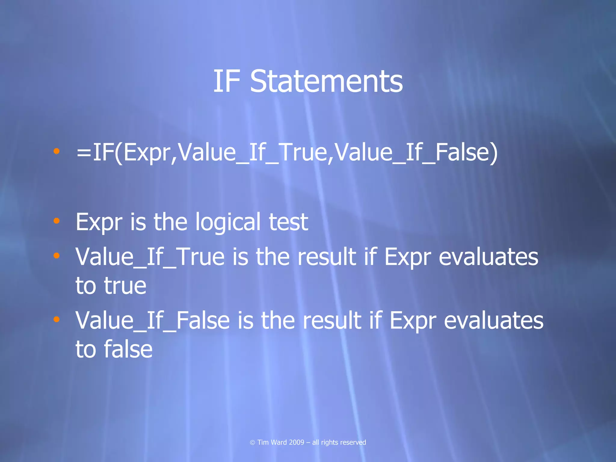 IF Statements

• =IF(Expr,Value_If_True,Value_If_False)

• Expr is the logical test
• Value_If_True is the result if Expr evaluates
  to true
• Value_If_False is the result if Expr evaluates
  to false


                   © Tim Ward 2009 – all rights reserved
 
