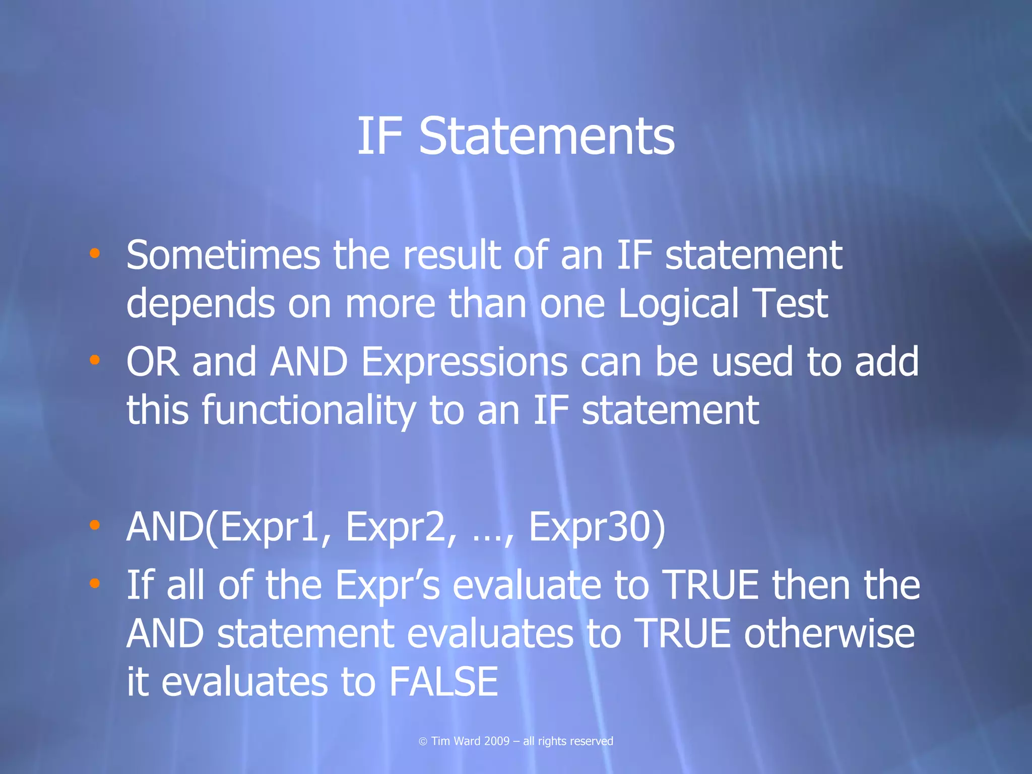 IF Statements

• Sometimes the result of an IF statement
  depends on more than one Logical Test
• OR and AND Expressions can be used to add
  this functionality to an IF statement

• AND(Expr1, Expr2, …, Expr30)
• If all of the Expr’s evaluate to TRUE then the
  AND statement evaluates to TRUE otherwise
  it evaluates to FALSE
                   © Tim Ward 2009 – all rights reserved
 