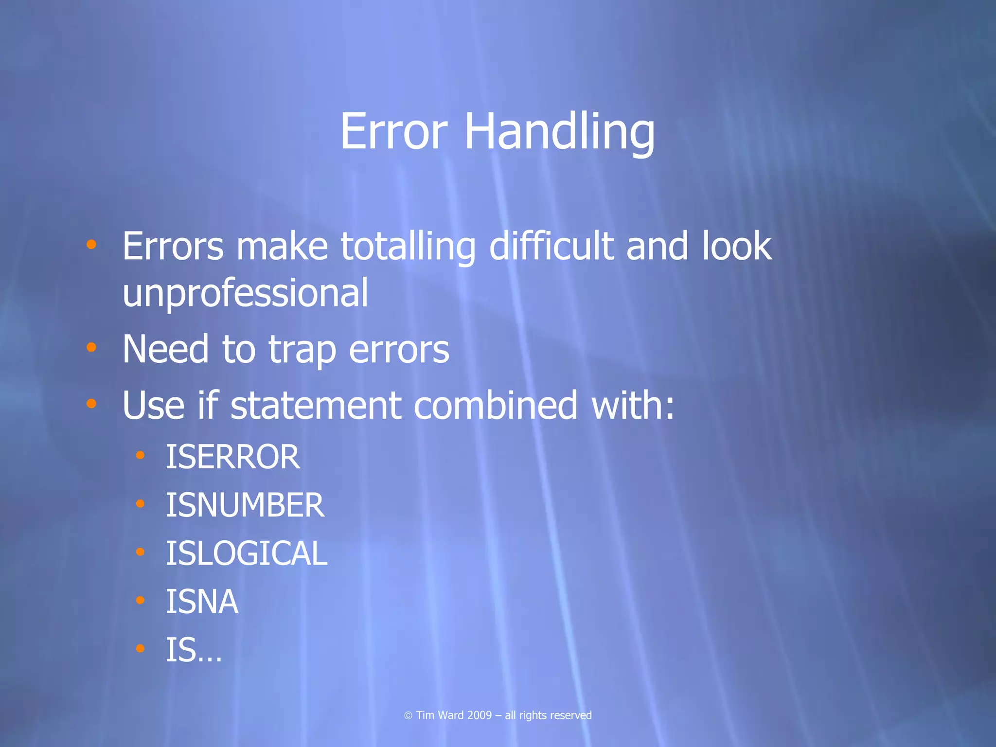 Error Handling

• Errors make totalling difficult and look
  unprofessional
• Need to trap errors
• Use if statement combined with:
   •   ISERROR
   •   ISNUMBER
   •   ISLOGICAL
   •   ISNA
   •   IS…
                     © Tim Ward 2009 – all rights reserved
 