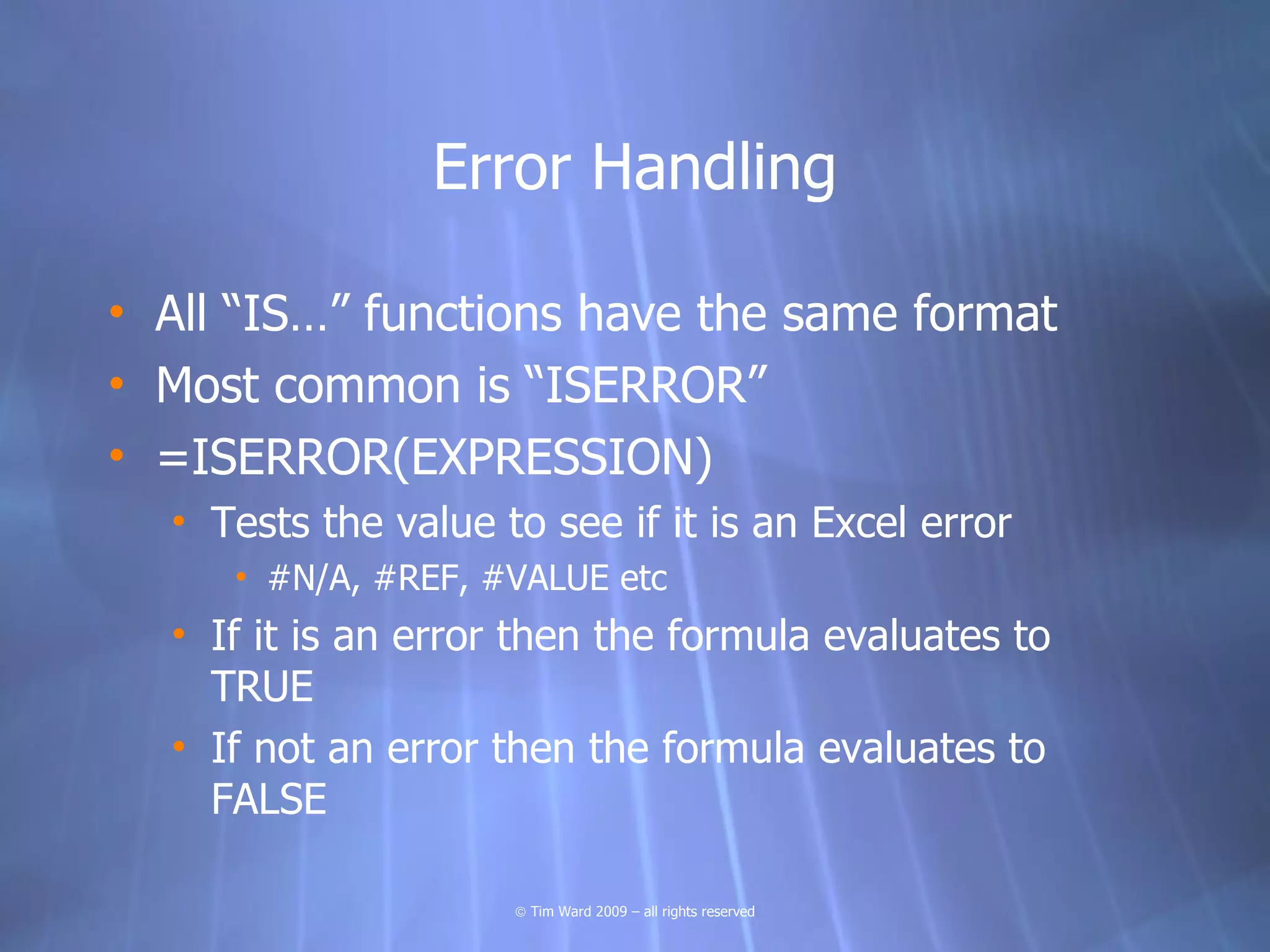 Error Handling

• All “IS…” functions have the same format
• Most common is “ISERROR”
• =ISERROR(EXPRESSION)
  • Tests the value to see if it is an Excel error
     • #N/A, #REF, #VALUE etc
  • If it is an error then the formula evaluates to
    TRUE
  • If not an error then the formula evaluates to
    FALSE

                     © Tim Ward 2009 – all rights reserved
 