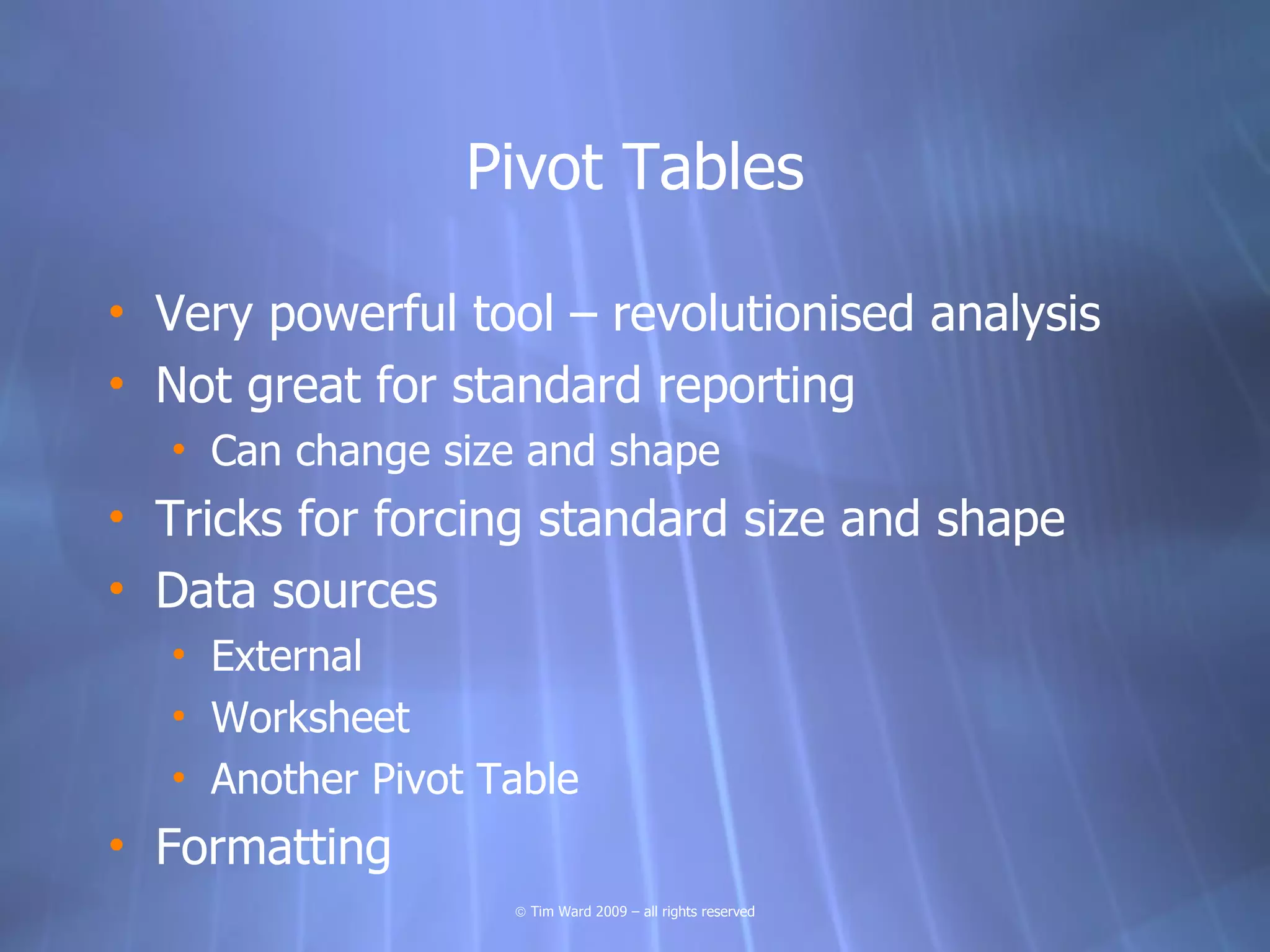 Pivot Tables

• Very powerful tool – revolutionised analysis
• Not great for standard reporting
  • Can change size and shape
• Tricks for forcing standard size and shape
• Data sources
  • External
  • Worksheet
  • Another Pivot Table
• Formatting
                   © Tim Ward 2009 – all rights reserved
 