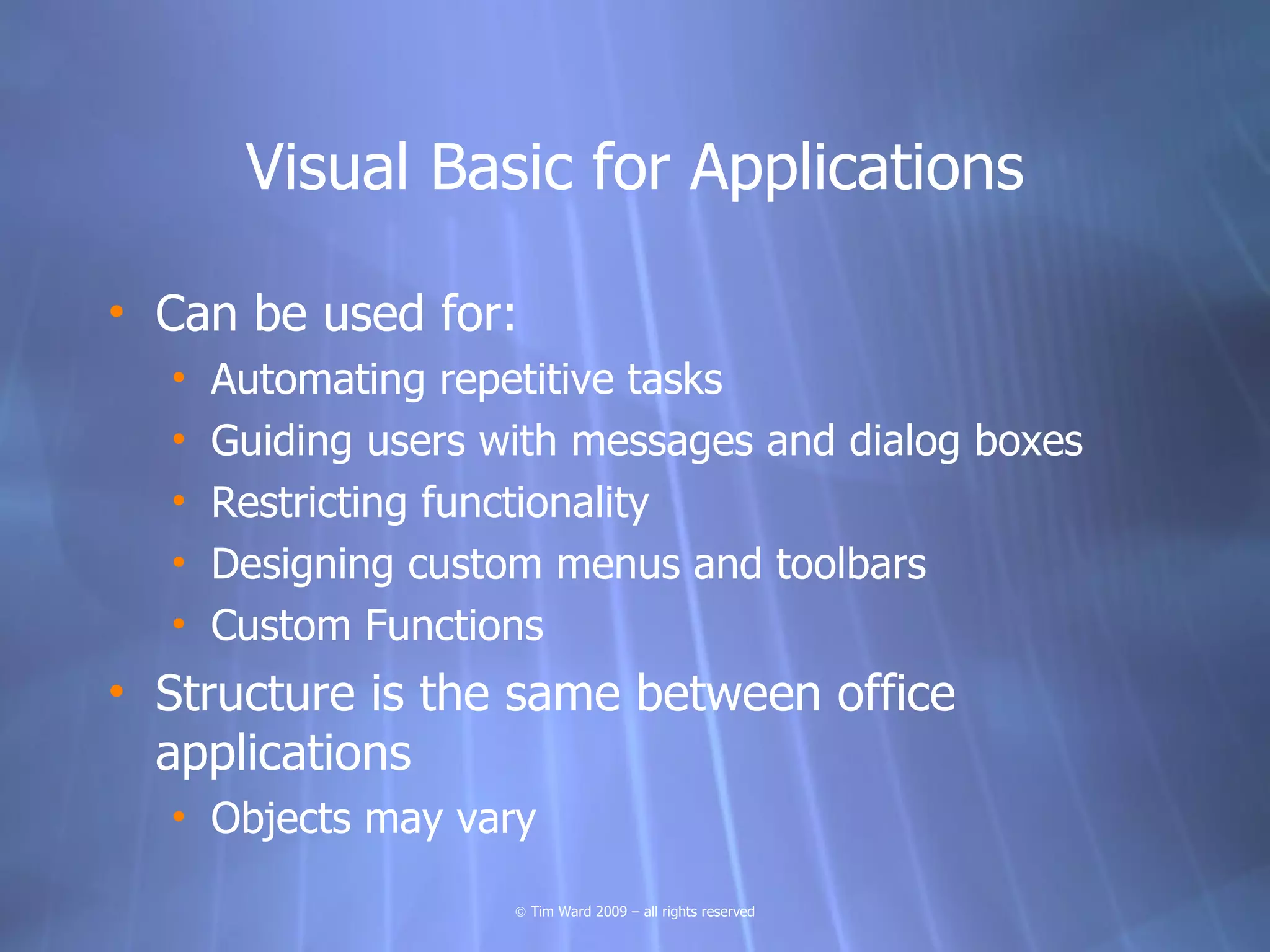 Visual Basic for Applications

• Can be used for:
  •   Automating repetitive tasks
  •   Guiding users with messages and dialog boxes
  •   Restricting functionality
  •   Designing custom menus and toolbars
  •   Custom Functions
• Structure is the same between office
  applications
  • Objects may vary

                     © Tim Ward 2009 – all rights reserved
 