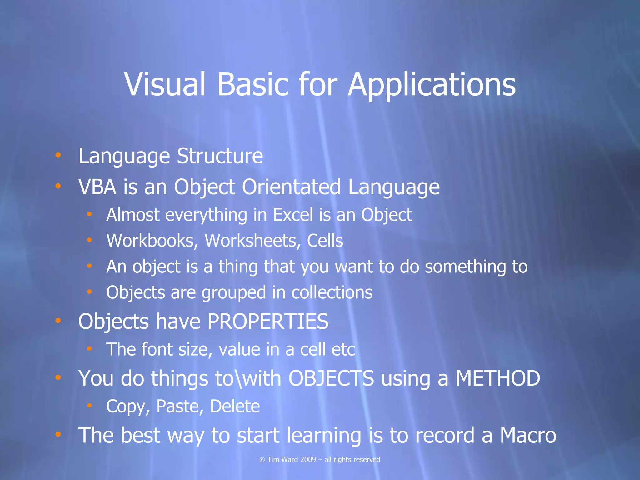Visual Basic for Applications

• Language Structure
• VBA is an Object Orientated Language
   •   Almost everything in Excel is an Object
   •   Workbooks, Worksheets, Cells
   •   An object is a thing that you want to do something to
   •   Objects are grouped in collections
• Objects have PROPERTIES
   • The font size, value in a cell etc
• You do things towith OBJECTS using a METHOD
   • Copy, Paste, Delete
• The best way to start learning is to record a Macro
                          © Tim Ward 2009 – all rights reserved
 