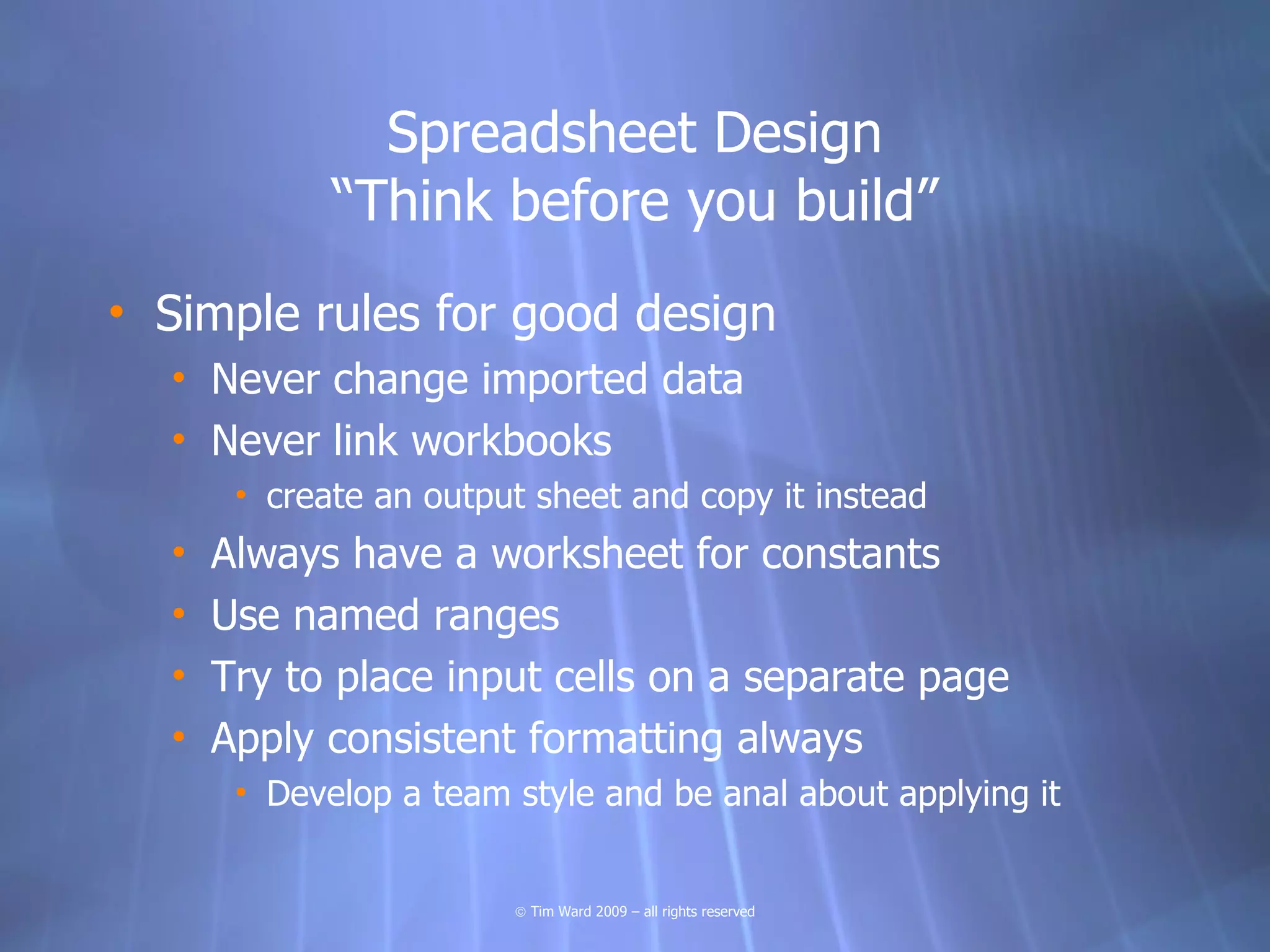 Spreadsheet Design
             “Think before you build”
• Simple rules for good design
  • Never change imported data
  • Never link workbooks
       • create an output sheet and copy it instead
  •   Always have a worksheet for constants
  •   Use named ranges
  •   Try to place input cells on a separate page
  •   Apply consistent formatting always
       • Develop a team style and be anal about applying it


                        © Tim Ward 2009 – all rights reserved
 