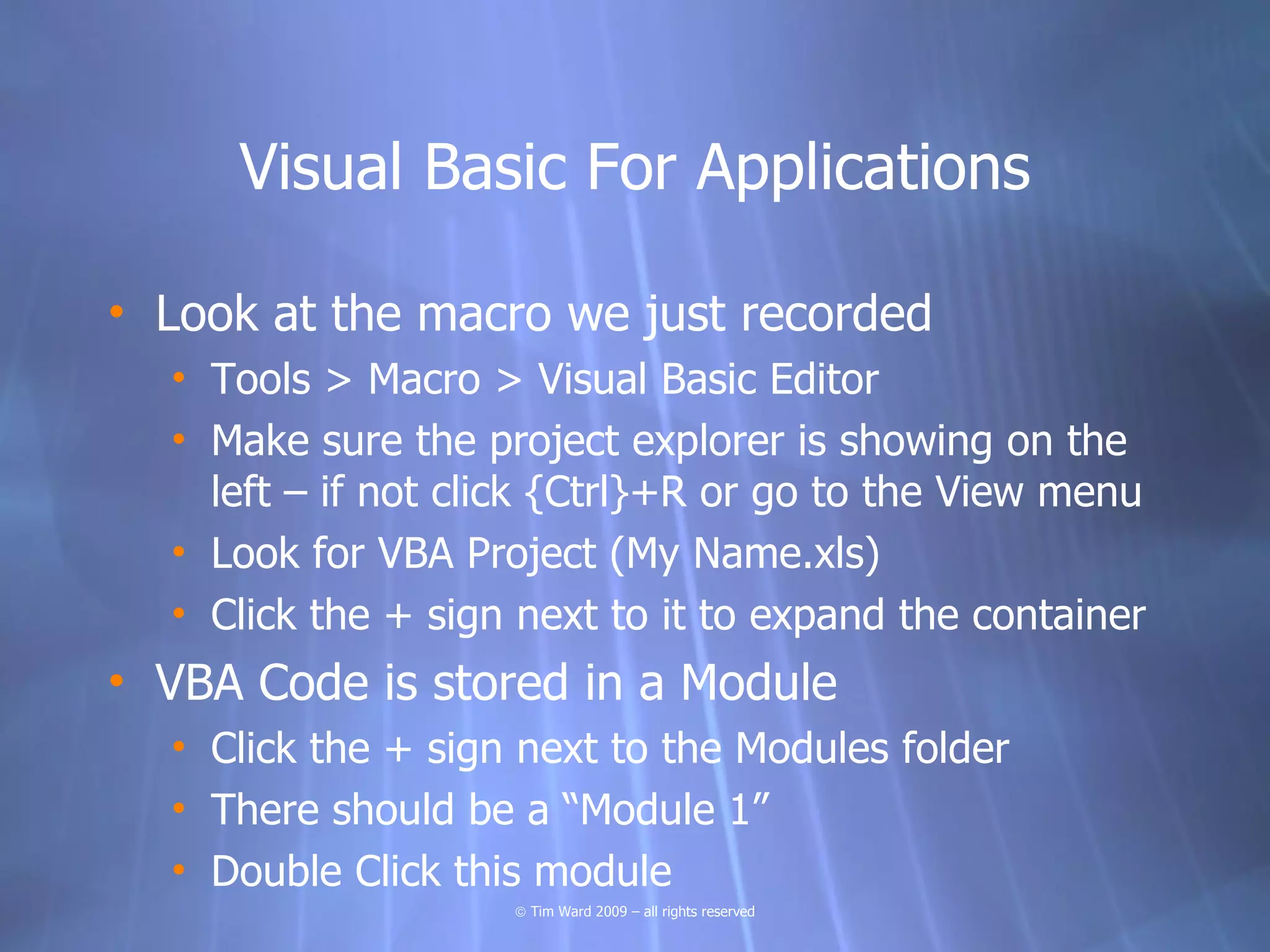 Visual Basic For Applications

• Look at the macro we just recorded
  • Tools > Macro > Visual Basic Editor
  • Make sure the project explorer is showing on the
    left – if not click {Ctrl}+R or go to the View menu
  • Look for VBA Project (My Name.xls)
  • Click the + sign next to it to expand the container
• VBA Code is stored in a Module
  • Click the + sign next to the Modules folder
  • There should be a “Module 1”
  • Double Click this module
                    © Tim Ward 2009 – all rights reserved
 