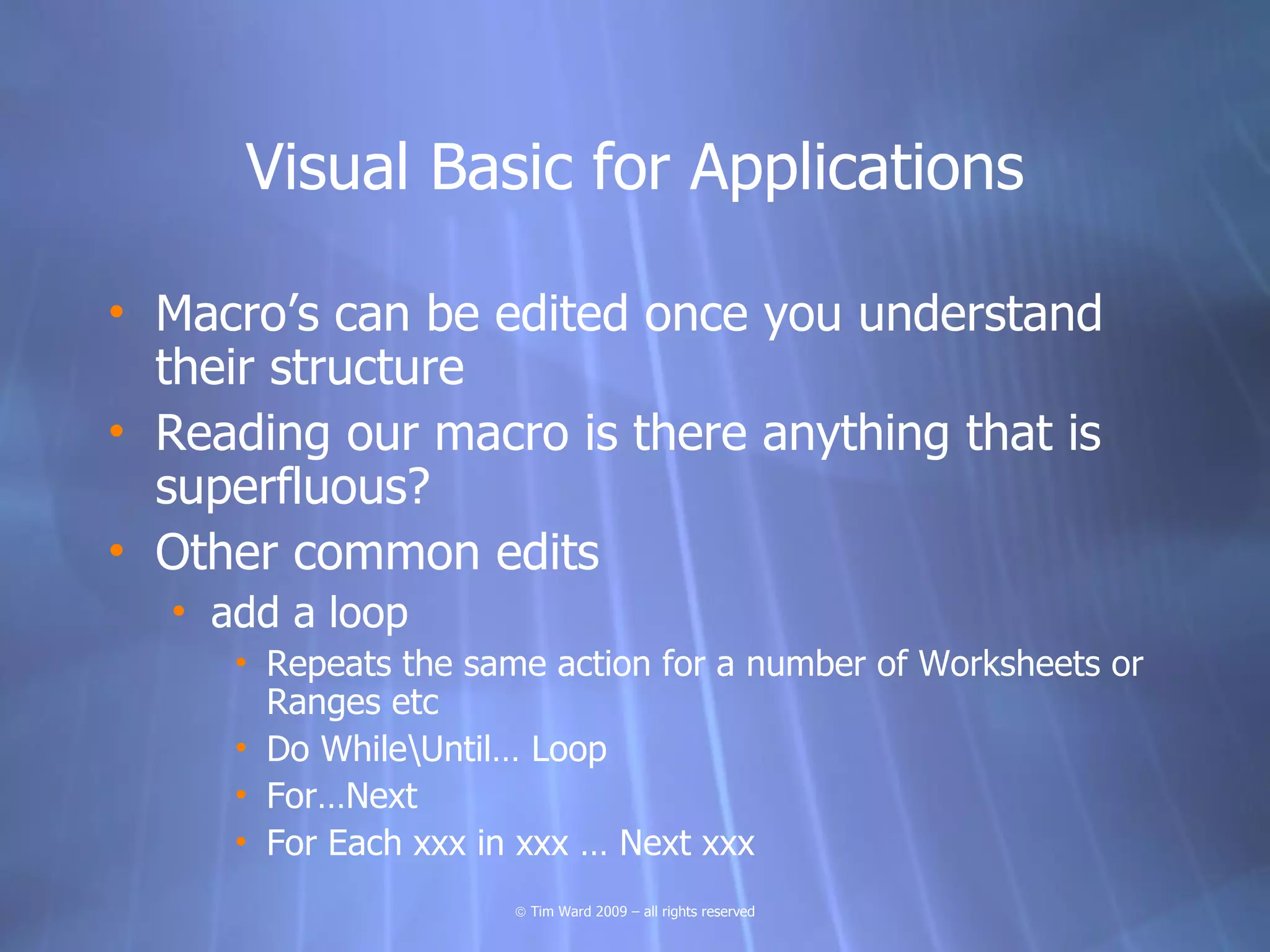 Visual Basic for Applications

• Macro’s can be edited once you understand
  their structure
• Reading our macro is there anything that is
  superfluous?
• Other common edits
  • add a loop
     • Repeats the same action for a number of Worksheets or
       Ranges etc
     • Do WhileUntil… Loop
     • For…Next
     • For Each xxx in xxx … Next xxx
                     © Tim Ward 2009 – all rights reserved
 