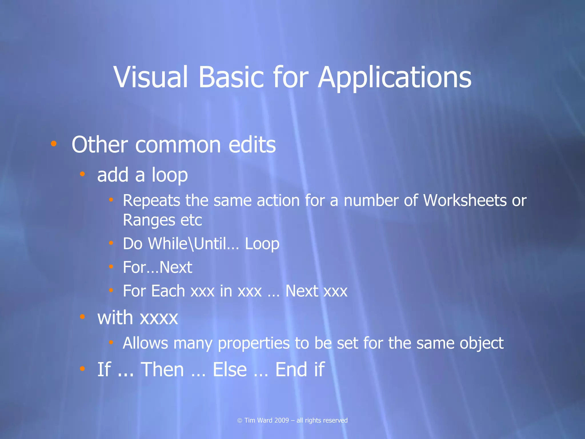 Visual Basic for Applications

• Other common edits
  • add a loop
     • Repeats the same action for a number of Worksheets or
       Ranges etc
     • Do WhileUntil… Loop
     • For…Next
     • For Each xxx in xxx … Next xxx
  • with xxxx
     • Allows many properties to be set for the same object
  • If ... Then … Else … End if

                      © Tim Ward 2009 – all rights reserved
 
