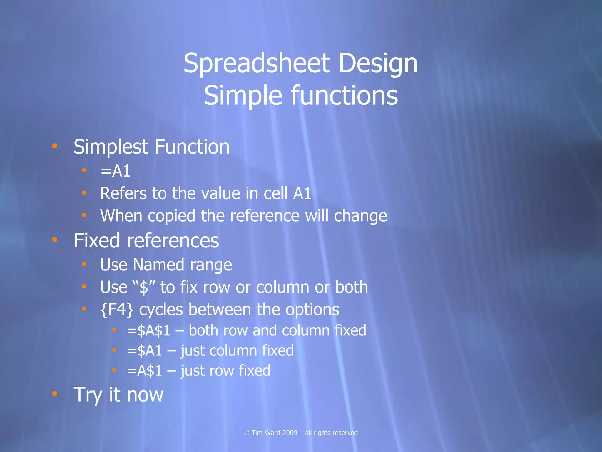 Spreadsheet Design
                 Simple functions
• Simplest Function
   • =A1
   • Refers to the value in cell A1
   • When copied the reference will change
• Fixed references
   • Use Named range
   • Use “$” to fix row or column or both
   • {F4} cycles between the options
      • =$A$1 – both row and column fixed
      • =$A1 – just column fixed
      • =A$1 – just row fixed
• Try it now
                        © Tim Ward 2009 – all rights reserved
 
