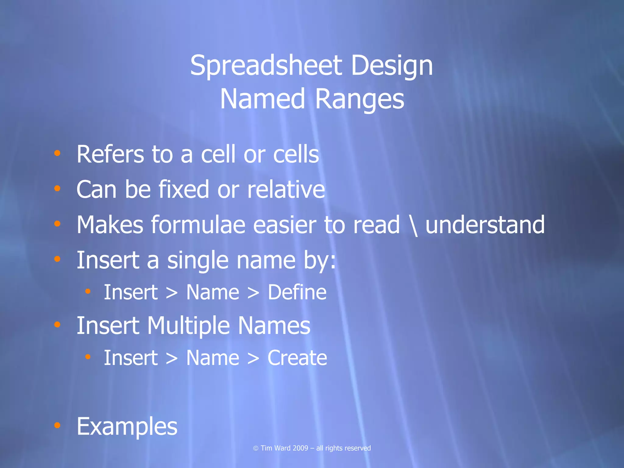 Spreadsheet Design
                Named Ranges
•   Refers to a cell or cells
•   Can be fixed or relative
•   Makes formulae easier to read  understand
•   Insert a single name by:
    • Insert > Name > Define
• Insert Multiple Names
    • Insert > Name > Create


• Examples
                    © Tim Ward 2009 – all rights reserved
 