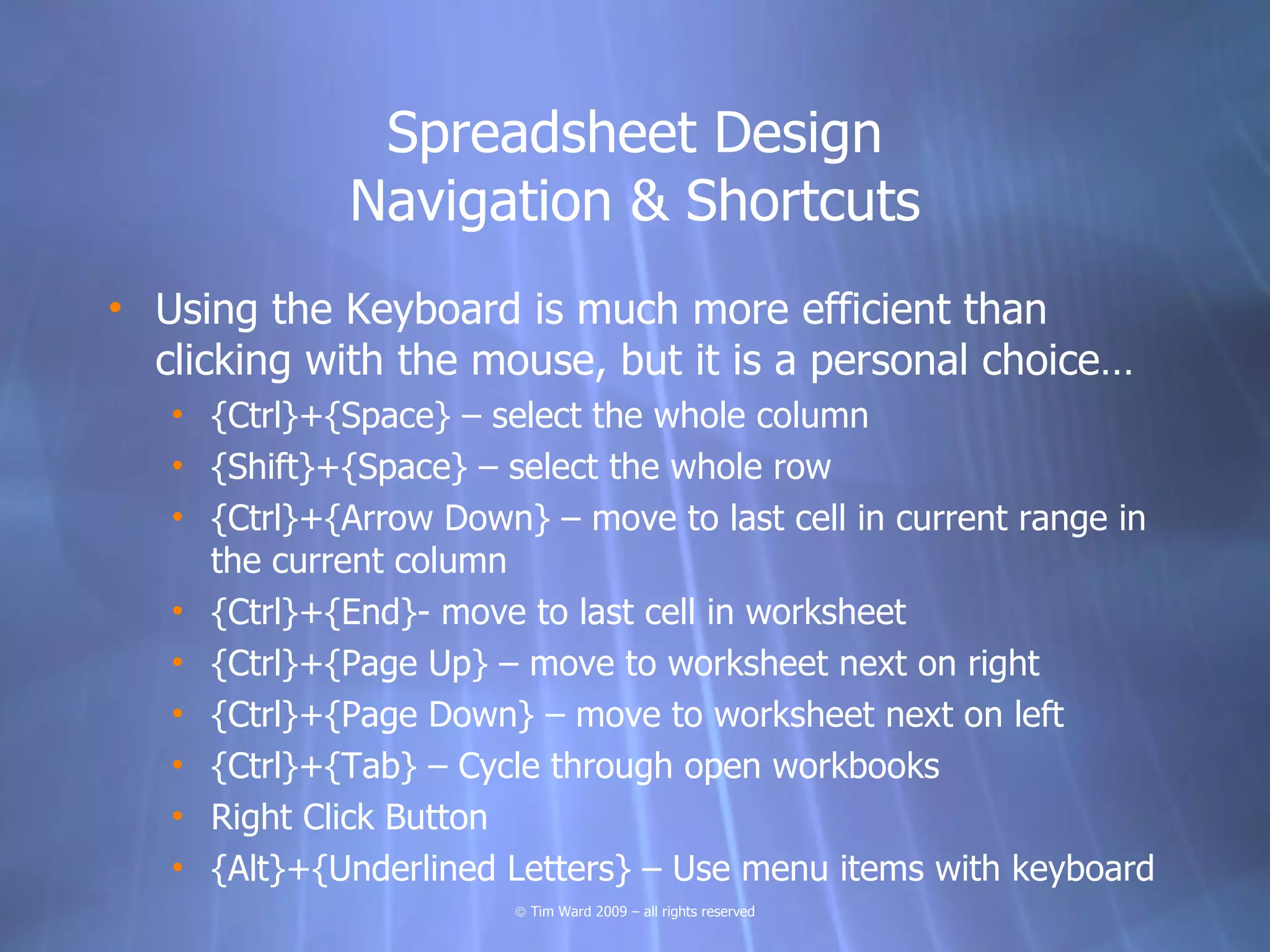 Spreadsheet Design
              Navigation & Shortcuts
• Using the Keyboard is much more efficient than
  clicking with the mouse, but it is a personal choice…
   • {Ctrl}+{Space} – select the whole column
   • {Shift}+{Space} – select the whole row
   • {Ctrl}+{Arrow Down} – move to last cell in current range in
     the current column
   • {Ctrl}+{End}- move to last cell in worksheet
   • {Ctrl}+{Page Up} – move to worksheet next on right
   • {Ctrl}+{Page Down} – move to worksheet next on left
   • {Ctrl}+{Tab} – Cycle through open workbooks
   • Right Click Button
   • {Alt}+{Underlined Letters} – Use menu items with keyboard
                        © Tim Ward 2009 – all rights reserved
 