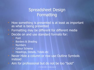Spreadsheet Design
                      Formatting
• How something is presented is at least as important
  as what is being presented
• Formatting may be different for different media
• Decide on and use standard formats for:
   •   Font
   •   Borders & Shading
   •   Numbers
   •   Colour Schema
   •   Headings, Details, Totals etc
• Never Hide a column or row use Outline Symbols
  instead
• Aim for professional but do not be too “bold”
                          © Tim Ward 2009 – all rights reserved
 