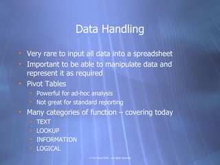 Data Handling

• Very rare to input all data into a spreadsheet
• Important to be able to manipulate data and
  represent it as required
• Pivot Tables
   • Powerful for ad-hoc analysis
   • Not great for standard reporting
• Many categories of function – covering today
   •   TEXT
   •   LOOKUP
   •   INFORMATION
   •   LOGICAL
                        © Tim Ward 2009 – all rights reserved
 