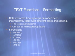 TEXT Functions - Formatting

• Data extracted from systems has often been
  inconsistently input with different cases and spacing.
   • This looks unprofessional
   • Can lead to incorrect lookup results
• 6 Functions
   •   =PROPER()
   •   =UPPER()
   •   =LOWER()
   •   =TEXT()
   •   =VALUE()
   •   =TRIM()



                         © Tim Ward 2009 – all rights reserved
 