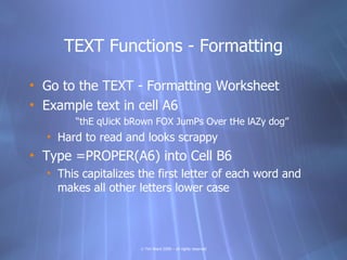 TEXT Functions - Formatting

• Go to the TEXT - Formatting Worksheet
• Example text in cell A6
       “thE qUicK bRown FOX JumPs Over tHe lAZy dog”
  • Hard to read and looks scrappy
• Type =PROPER(A6) into Cell B6
  • This capitalizes the first letter of each word and
    makes all other letters lower case




                     © Tim Ward 2009 – all rights reserved
 