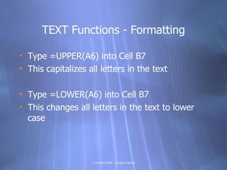 TEXT Functions - Formatting

• Type =UPPER(A6) into Cell B7
• This capitalizes all letters in the text

• Type =LOWER(A6) into Cell B7
• This changes all letters in the text to lower
  case



                    © Tim Ward 2009 – all rights reserved
 