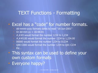TEXT Functions - Formatting

• Excel has a “code” for number formats.
  •   dd-mmm-yyyy formats dates to read “16-Jun-2001”
  •   Or dd-mm-yy = 16-06-01
  •   #,##0 would format the number 1234 to 1,234
  •   #,##0.00 would format the number 1234 to 1,234.00
  •   00000 would format the number 1234 to 01234
  •   Q00 C000 would format the number 1234 to Q01 C234
  •   Etc…

• This syntax can be used to define your
  own custom formats
• Everyone happy?
                         © Tim Ward 2009 – all rights reserved
 