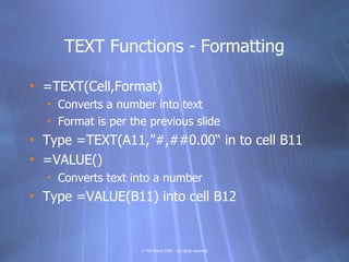TEXT Functions - Formatting

• =TEXT(Cell,Format)
  • Converts a number into text
  • Format is per the previous slide
• Type =TEXT(A11,”#,##0.00“ in to cell B11
• =VALUE()
  • Converts text into a number
• Type =VALUE(B11) into cell B12


                    © Tim Ward 2009 – all rights reserved
 