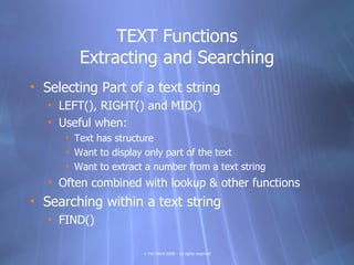 TEXT Functions
         Extracting and Searching
• Selecting Part of a text string
   • LEFT(), RIGHT() and MID()
   • Useful when:
      • Text has structure
      • Want to display only part of the text
      • Want to extract a number from a text string
   • Often combined with lookup & other functions
• Searching within a text string
   • FIND()

                       © Tim Ward 2009 – all rights reserved
 