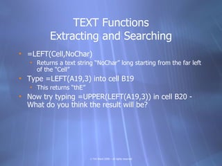TEXT Functions
          Extracting and Searching
• =LEFT(Cell,NoChar)
   • Returns a text string “NoChar” long starting from the far left
     of the “Cell”
• Type =LEFT(A19,3) into cell B19
   • This returns “thE”
• Now try typing =UPPER(LEFT(A19,3)) in cell B20 -
  What do you think the result will be?




                          © Tim Ward 2009 – all rights reserved
 