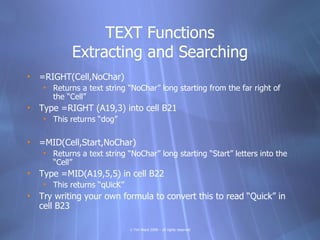 TEXT Functions
            Extracting and Searching
• =RIGHT(Cell,NoChar)
    • Returns a text string “NoChar” long starting from the far right of
      the “Cell”
• Type =RIGHT (A19,3) into cell B21
    • This returns “dog”

• =MID(Cell,Start,NoChar)
    • Returns a text string “NoChar” long starting “Start” letters into the
      “Cell”
• Type =MID(A19,5,5) in cell B22
    • This returns “qUicK”
• Try writing your own formula to convert this to read “Quick” in
  cell B23

                             © Tim Ward 2009 – all rights reserved
 