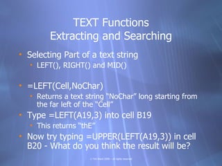 TEXT Functions
         Extracting and Searching
• Selecting Part of a text string
   • LEFT(), RIGHT() and MID()

• =LEFT(Cell,NoChar)
   • Returns a text string “NoChar” long starting from
     the far left of the “Cell”
• Type =LEFT(A19,3) into cell B19
   • This returns “thE”
• Now try typing =UPPER(LEFT(A19,3)) in cell
  B20 - What do you think the result will be?
                     © Tim Ward 2009 – all rights reserved
 