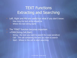 TEXT Functions
            Extracting and Searching
• Left, Right and Mid are useful but what if you don’t know:
    • How long the text string should be
    • Where the text string starts

• The “FIND” function becomes important
• =FIND(String,Cell,Start)
    • String - the text you want to search for (case sensitive)
    • Cell - The cell containing the text you want to search
    • Start - Where in the cell to start searching




                            © Tim Ward 2009 – all rights reserved
 