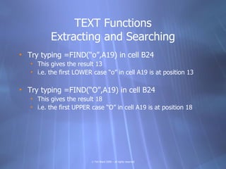 TEXT Functions
          Extracting and Searching
• Try typing =FIND(“o”,A19) in cell B24
   • This gives the result 13
   • i.e. the first LOWER case “o” in cell A19 is at position 13

• Try typing =FIND(“O”,A19) in cell B24
   • This gives the result 18
   • i.e. the first UPPER case “O” in cell A19 is at position 18




                          © Tim Ward 2009 – all rights reserved
 