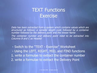 TEXT Functions
                     Exercise

Data has been extracted from a system which contains values which are
structured as follows: a variable length code followed by a container
number followed by the delivery point and the Vessel Name
The container number and delivery point need to be extracted into
Columns B and C as Headed


 - Switch to the “TEXT - Exercise” Worksheet
 - Using the LEFT, RIGHT, MID, and FIND functions
1. write a formulae to extract the container number
2. write a formulae to extract the Delivery Point

                         © Tim Ward 2009 – all rights reserved
 