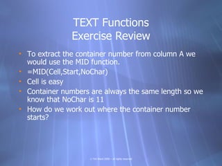 TEXT Functions
              Exercise Review
• To extract the container number from column A we
  would use the MID function.
• =MID(Cell,Start,NoChar)
• Cell is easy
• Container numbers are always the same length so we
  know that NoChar is 11
• How do we work out where the container number
  starts?




                    © Tim Ward 2009 – all rights reserved
 