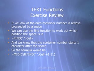 TEXT Functions
               Exercise Review
• If we look at the data container number is always
  proceeded by a space
• We can use the find function to work out which
  position the space is in
• =FIND(“ “,Cell)
• And we know that the container number starts 1
  character after the space
• So the formula would be
• =MID(Cell,FIND(“ “,Cell)+1,11)



                     © Tim Ward 2009 – all rights reserved
 