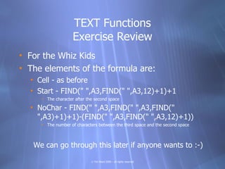 TEXT Functions
                    Exercise Review
• For the Whiz Kids
• The elements of the formula are:
  • Cell - as before
  • Start - FIND(" ",A3,FIND(" ",A3,12)+1)+1
     • The character after the second space

  • NoChar - FIND(" ",A3,FIND(" ",A3,FIND("
    ",A3)+1)+1)-(FIND(" ",A3,FIND(" ",A3,12)+1))
     • The number of characters between the third space and the second space



   We can go through this later if anyone wants to :-)

                             © Tim Ward 2009 – all rights reserved
 