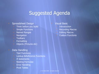 Suggested Agenda
•   Spreadsheet Design                                  •      Visual Basic
     •   Think before you build                                  •        Introduction
     •   Simple Functions                                        •        Recording Macros
     •   Named Ranges                                            •        Editing Macros
     •   Navigation                                              •        Custom Functions
     •   Toolbars
     •   Formatting
     •   Objects (Pictures etc)

•   Data Handling
     •   Text Functions
     •   Lookup &Reference Functions
     •   If statements
     •   Nesting Formulae
     •   Error Handling
     •   Pivot Tables
                                  © Tim Ward 2009 – all rights reserved
 