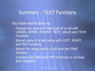 Summary - TEXT Functions

• You have learnt how to:
  • Change the case and data type of a cell with
    LOWER, UPPER, PROPER, TEXT, VALUE and TRIM
    functions
  • Extract parts of a text string with LEFT, RIGHT
    and MID functions
  • Search for stings within a cell with the FIND
    function
  • Combine the FIND and MID functions to increase
    their flexibility
                   © Tim Ward 2009 – all rights reserved
 
